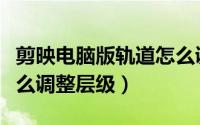 剪映电脑版轨道怎么调整层级（剪映专业版怎么调整层级）