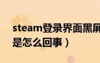 steam登录界面黑屏（Steam支付时黑屏了是怎么回事）