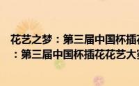 花艺之梦：第三届中国杯插花花艺大赛专辑（关于花艺之梦：第三届中国杯插花花艺大赛专辑的简介）