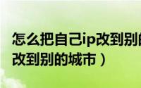 怎么把自己ip改到别的城市去（怎么把自己ip改到别的城市）