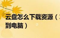 云盘怎么下载资源（123云盘怎如何下载文件到电脑）
