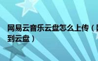 网易云音乐云盘怎么上传（网易云音乐如何将音乐文件上传到云盘）