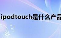 ipodtouch是什么产品（ipodtouch是什么）