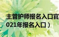 主管护师报名入口官网（主管护师报名时间2021年报名入口）