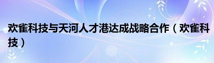 欢雀科技与天河人才港达成战略合作（欢雀科技）