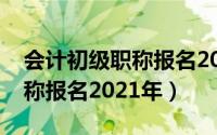 会计初级职称报名2021年官网（会计初级职称报名2021年）