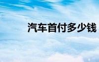 汽车首付多少钱（汽车首付多少）