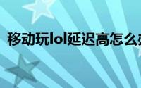 移动玩lol延迟高怎么办（lol延迟高怎么办）