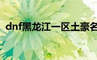 dnf黑龙江一区土豪名单（dnf黑龙江一区）