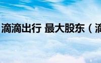 滴滴出行 最大股东（滴滴出行十大股东占比）
