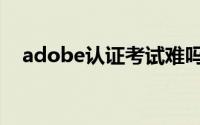 adobe认证考试难吗（adobe认证考试）
