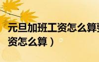 元旦加班工资怎么算要上几天班（元旦加班工资怎么算）