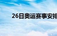 26日奥运赛事安排（26日奥运赛事）
