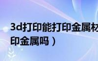 3d打印能打印金属材料了么（3d打印机能打印金属吗）