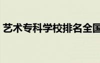 艺术专科学校排名全国（艺术专科学校排名）