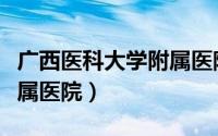 广西医科大学附属医院官网（广西医科大学附属医院）