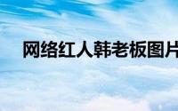 网络红人韩老板图片（网络红人韩老板）