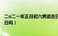 二o二一年正月初六黄道吉日吗（2021年正月初六是黄道吉日吗）