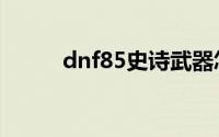 dnf85史诗武器怎么弄（dnf85）