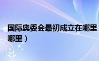 国际奥委会最初成立在哪里（国际奥委会成立之初总部设在哪里）