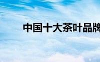 中国十大茶叶品牌（中国十大茶叶）