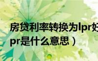 房贷利率转换为lpr好不好（房贷利率转换为lpr是什么意思）