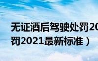 无证酒后驾驶处罚2022最新标准是（酒驾处罚2021最新标准）