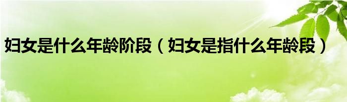 婦女是什么年齡階段（婦女是指什么年齡段）
