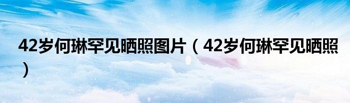 42歲何琳罕見曬照圖片（42歲何琳罕見曬照）