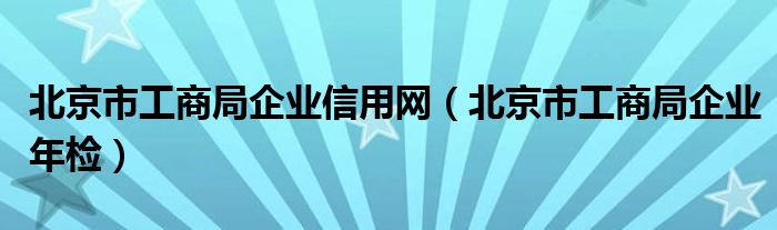 北京市工商局企業信用網（北京市工商局企業年檢）