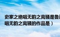 史家之绝唱无韵之离骚是鲁迅先生形容哪本书的（史家之绝唱无韵之离骚的作品是）