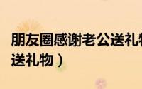 朋友圈感谢老公送礼物简短（朋友圈感谢老公送礼物）