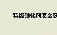 特级硬化剂怎么获得（特级硬化剂）
