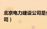 北京电力建设公司是央企吗（北京电力建设公司）