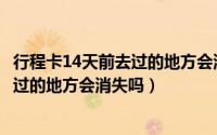行程卡14天前去过的地方会消失吗怎么办（行程卡14天前去过的地方会消失吗）