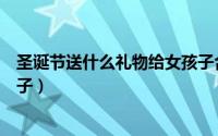 圣诞节送什么礼物给女孩子合适（圣诞节送什么礼物给女孩子）