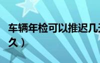 车辆年检可以推迟几天（车辆年检可以推迟多久）