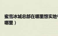 蜜雪冰城总部在哪里想实地考察的看过来（蜜雪冰城总部在哪里）