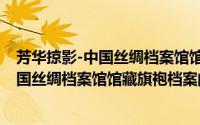 芳华掠影-中国丝绸档案馆馆藏旗袍档案（关于芳华掠影-中国丝绸档案馆馆藏旗袍档案的简介）