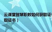 云课堂智慧职教如何获取证书信息（云课堂智慧职教如何获取证书）