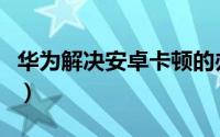 华为解决安卓卡顿的办法（华为解决安卓卡顿）