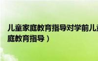 儿童家庭教育指导对学前儿童身心发展的实践意义（儿童家庭教育指导）