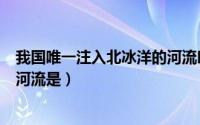 我国唯一注入北冰洋的河流叫什么（我国唯一注入北冰洋的河流是）