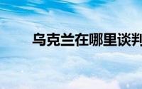 乌克兰在哪里谈判（乌克兰在哪里）