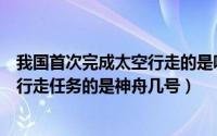 我国首次完成太空行走的是哪位航天员（我国首次完成太空行走任务的是神舟几号）