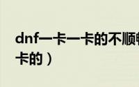 dnf一卡一卡的不顺畅（为什么玩dnf一卡一卡的）