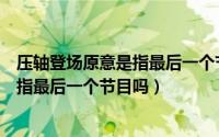 压轴登场原意是指最后一个节目吗为什么（压轴登场原意是指最后一个节目吗）