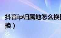 抖音ip归属地怎么换国外（抖音ip归属地怎么换）