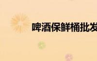 啤酒保鲜桶批发（啤酒保鲜桶）