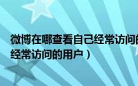 微博在哪查看自己经常访问的用户记录（微博在哪查看自己经常访问的用户）